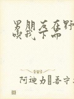 男朋友在野外猛吃我下面