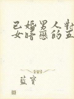 已婚男人对已婚女暗恋的五种表现