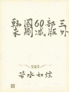 韩国60部三级未删减版外出