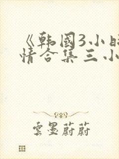 《韩国3小时激情合集三小时