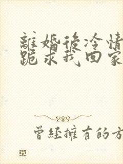 离婚后冷情前夫跪求我回家免费阅读