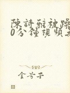 陈诗雅被躁120分钟视频无删减版