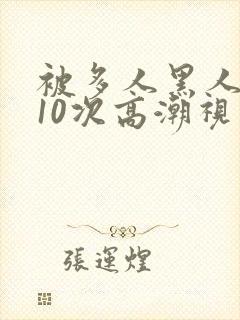 被多人黑人猛躁10次高潮视频