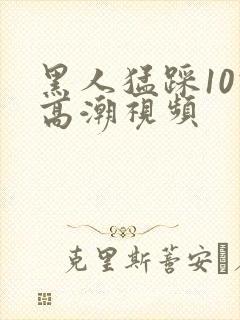 黑人猛踩10次高潮视频
