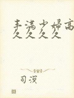 丰满少妇高潮久久久久久