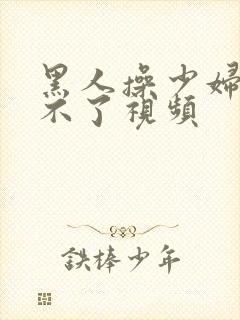 黑人操少妇,受不了视频