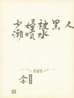 少妇被黑人到高潮喷水