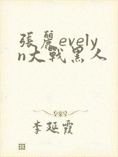 张丽evelyn大战黑人