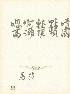 嗯啊轻点喷水了高潮视频国产