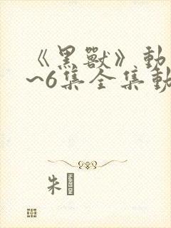 《黑兽》动漫1~6集全集动漫z85z.txg1816vu