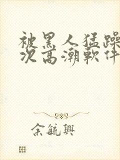 被黑人猛躁12次高潮软件