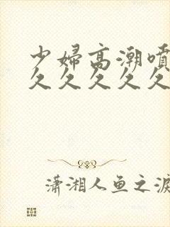 少妇高潮喷水久久久久久久久久久