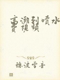 高潮到喷水的免费视频