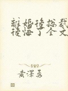 离婚后总裁老婆后悔了全文免费