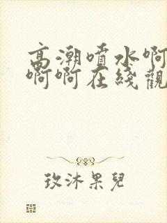 高潮喷水啊啊啊啊啊在线观看