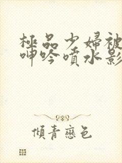 极品少妇被啪到呻吟喷水影院