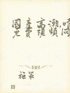 国产高潮,喷水免费视频网站