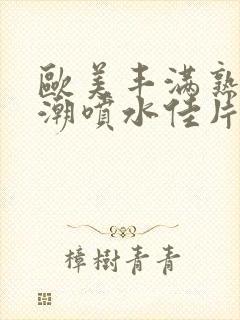 欧美丰满熟妇高潮喷水佳片