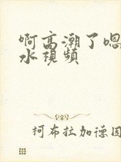 啊高潮了嗯～喷水视频