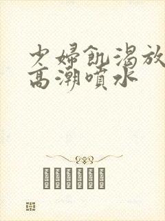 少妇饥渴放荡的高潮喷水