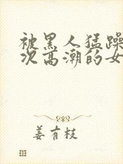 被黑人猛躁10次高潮的女人