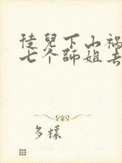 徒儿下山祸害你七个师姐去吧