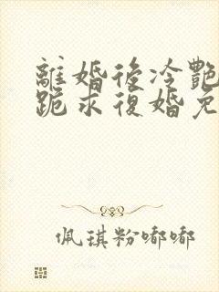 离婚后冷艳总裁跪求复婚免费阅读