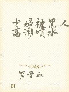 少妇被黑人爽到高潮喷水