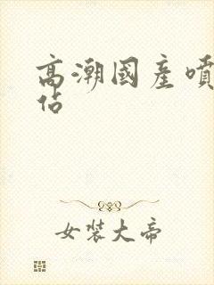 高潮国产喷水网站