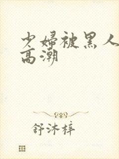 少妇被黑人操到高潮