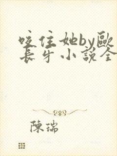 咬住她by欧阳长牙小说全文免费阅读