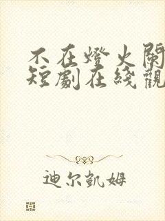 不在灯火阑珊处短剧在线观看全集