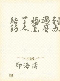 结了婚遇到喜欢的人怎么办