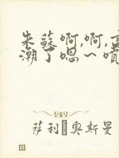 朱苏啊,啊,高潮了嗯～喷水了