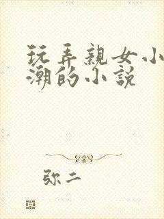 玩弄亲女小芳高潮的小说