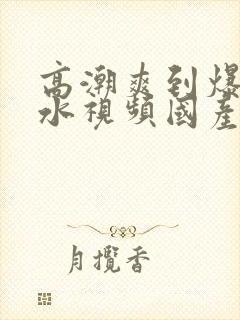 高潮爽到爆的喷水视频国产