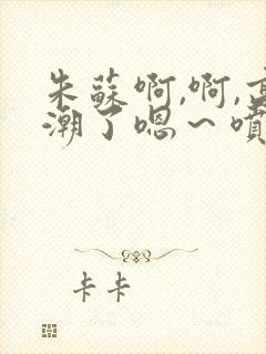 朱苏啊,啊,高潮了嗯～喷水了轻一点