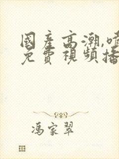 国产高潮,喷水免费视频播放