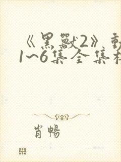 《黑兽2》动漫1~6集全集樱花动漫