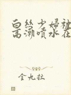 白丝少妇被啪到高潮喷水在线观看