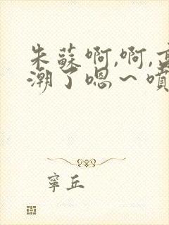 朱苏啊,啊,高潮了嗯～喷水了