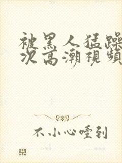 被黑人猛躁10次高潮视频怎么拍封面