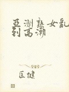 亚洲熟女乱妇爽到高潮