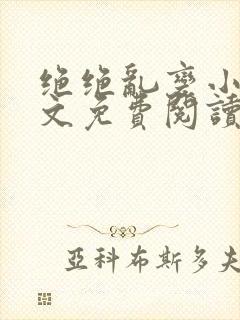 绝绝乱变小说全文免费阅读最新章节