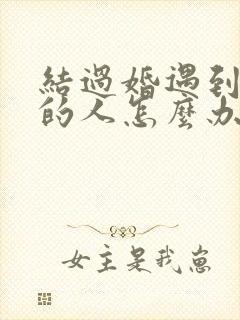 结过婚遇到喜欢的人怎么办