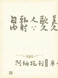 日韩人欧美?片内射∵久久中国