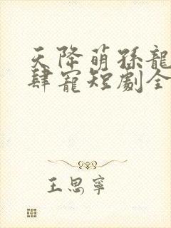 天降萌孙龙王放肆宠短剧全集免费观看