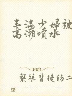 丰满少妇被爽的高潮喷水