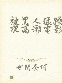 被黑人猛躁4o次高潮电影