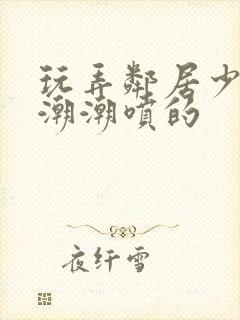 玩弄邻居少妇高潮潮喷的